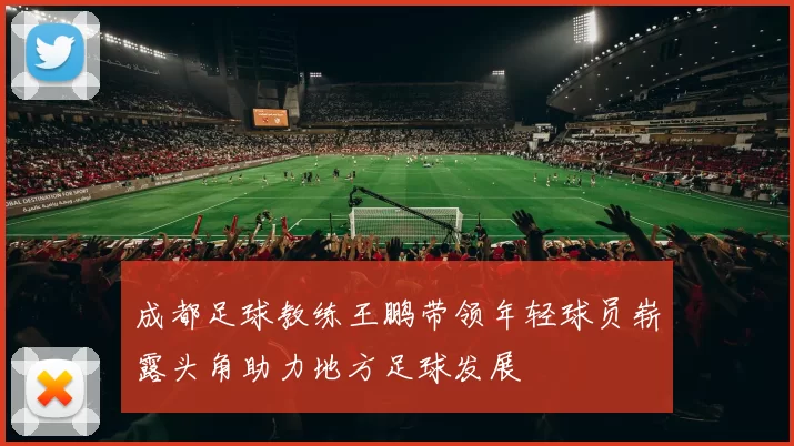 成都足球教练王鹏带领年轻球员崭露头角助力地方足球发展