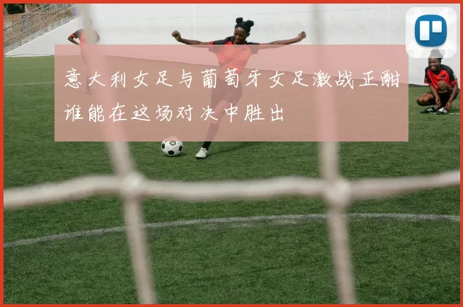 意大利女足与葡萄牙女足激战正酣谁能在这场对决中胜出