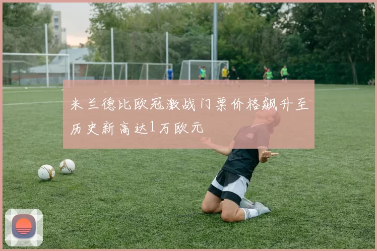 米兰德比欧冠激战门票价格飙升至历史新高达1万欧元