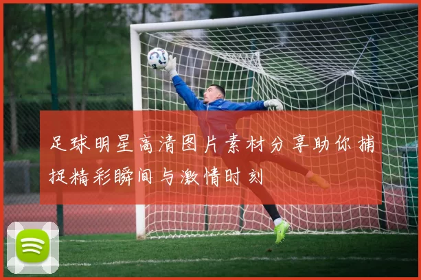 足球明星高清图片素材分享助你捕捉精彩瞬间与激情时刻