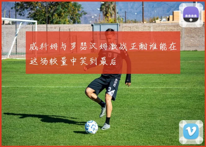 威科姆与罗瑟汉姆激战正酣谁能在这场较量中笑到最后