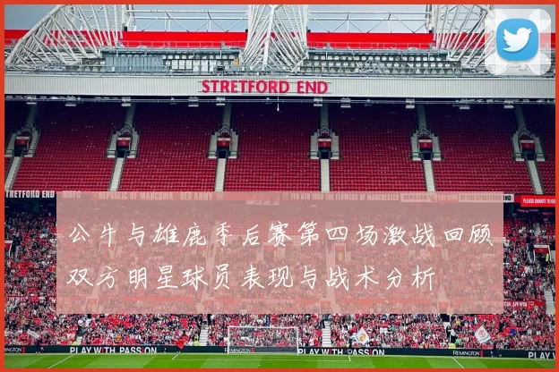 公牛与雄鹿季后赛第四场激战回顾双方明星球员表现与战术分析