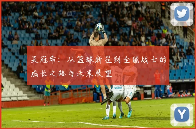 吴冠希：从篮球新星到全能战士的成长之路与未来展望