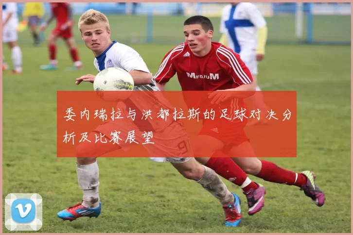 委内瑞拉与洪都拉斯的足球对决分析及比赛展望