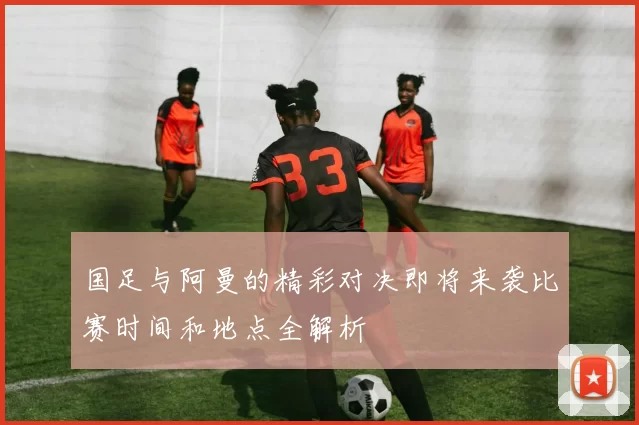 国足与阿曼的精彩对决即将来袭比赛时间和地点全解析