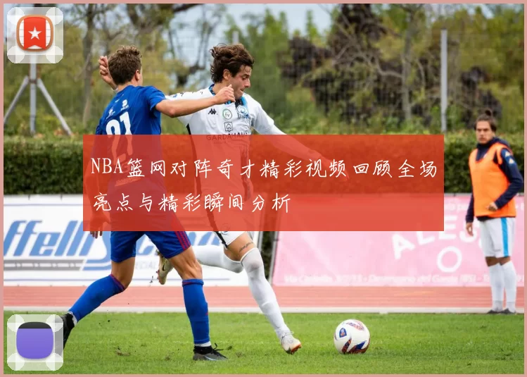 NBA篮网对阵奇才精彩视频回顾全场亮点与精彩瞬间分析