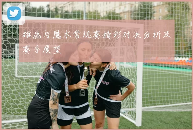 雄鹿与魔术常规赛精彩对决分析及赛季展望